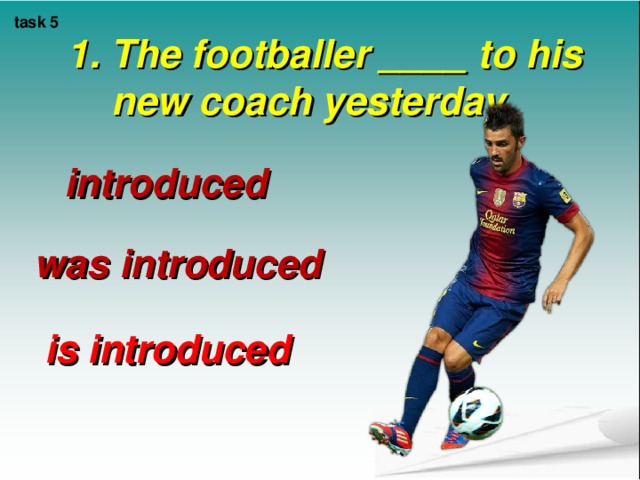task 5 1. The footballer ____ to his new coach yesterday.    introduced was introduced is introduced 