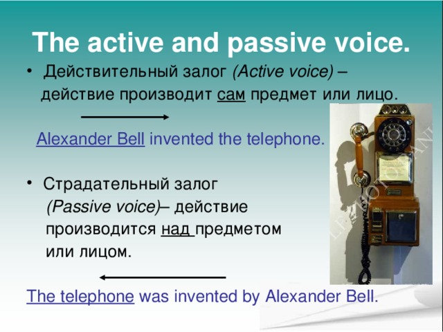 The active and passive voice. Действительный залог (Active voice) –  действие производит сам предмет или лицо.  Alexander Bell invented the telephone. Страдательный залог  (Passive voice) – действие  производится над предметом   или лицом. The telephone was invented by Alexander Bell. 
