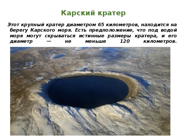Карский кратер Этот крупный кратер диаметром 65 километров, находится на берегу Карского моря. Есть предположение, что под водой моря могут скрываться истинные размеры кратера, и его диаметр — не меньше 120 километров.    
