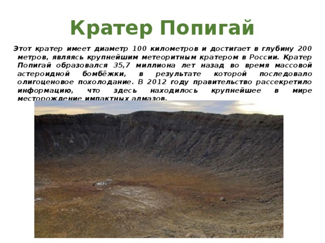 Кратер Попигай Этот кратер имеет диаметр 100 километров и достигает в глубину 200 метров, являясь крупнейшим метеоритным кратером в России. Кратер Попигай образовался 35,7 миллиона лет назад во время массовой астероидной бомбёжки, в результате которой последовало олигоценовое похолодание. В 2012 году правительство рассекретило информацию, что здесь находилось крупнейшее в мире месторождение импактных алмазов. 