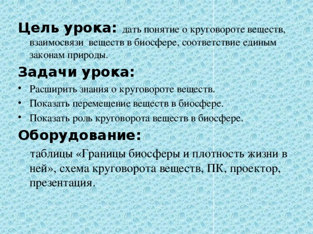 Цель урока: дать понятие о круговороте веществ, взаимосвязи веществ в биосфере, соответствие единым законам природы. Задачи урока: Расширить знания о круговороте веществ. Показать перемещение веществ в биосфере. Показать роль круговорота веществ в биосфере. Оборудование:  таблицы «Границы биосферы и плотность жизни в ней», схема круговорота веществ, ПК, проектор, презентация. 