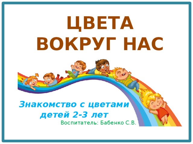 ЦВЕТА ВОКРУГ НАС Знакомство с цветами детей 2-3 лет Воспитатель: Бабенко С.В. 