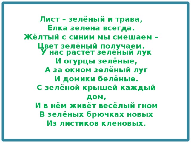 Лист – зелёный и трава,  Ёлка зелена всегда.  Жёлтый с синим мы смешаем –  Цвет зелёный получаем. У нас растёт зелёный лук  И огурцы зелёные,  А за окном зелёный луг  И домики белёные.  С зелёной крышей каждый дом,  И в нём живёт весёлый гном  В зелёных брючках новых  Из листиков кленовых. 