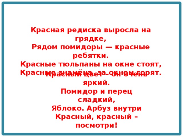 Красная редиска выросла на грядке, Рядом помидоры — красные ребятки.  Красные тюльпаны на окне стоят,  Красные знамёна за окном горят. Красный цвет – он очень яркий.  Помидор и перец сладкий,  Яблоко. Арбуз внутри  Красный, красный – посмотри! 