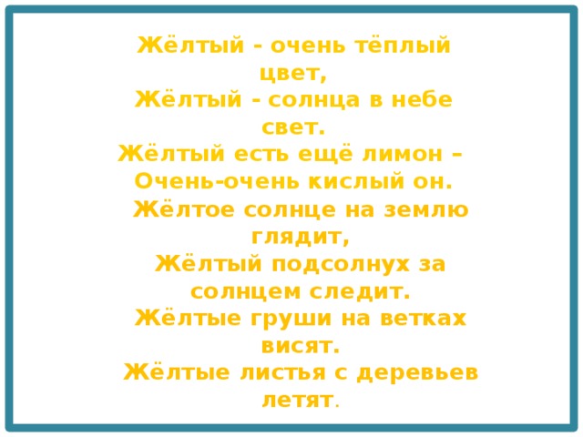 Жёлтый - очень тёплый цвет,  Жёлтый - солнца в небе свет.  Жёлтый есть ещё лимон –   Очень-очень кислый он. Жёлтое солнце на землю глядит,  Жёлтый подсолнух за солнцем следит.  Жёлтые груши на ветках висят.  Жёлтые листья с деревьев летят . 