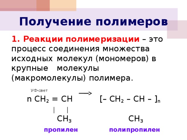Получение полимеров 1. Реакции полимеризации – это процесс соединения множества исходных  молекул (мономеров) в крупные  молекулы (макромолекулы) полимера.      УФ-свет n СH 2 = CH  [– CH 2 – CH – ] n    │    │      CH 3 CH 3    пропилен  полипропилен 