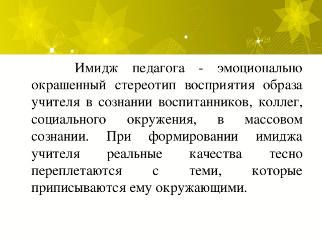  Имидж педагога - эмоционально окрашенный стереотип восприятия образа учителя в сознании воспитанников, коллег, социального окружения, в массовом сознании. При формировании имиджа учителя реальные качества тесно переплетаются с теми, которые приписываются ему окружающими. 