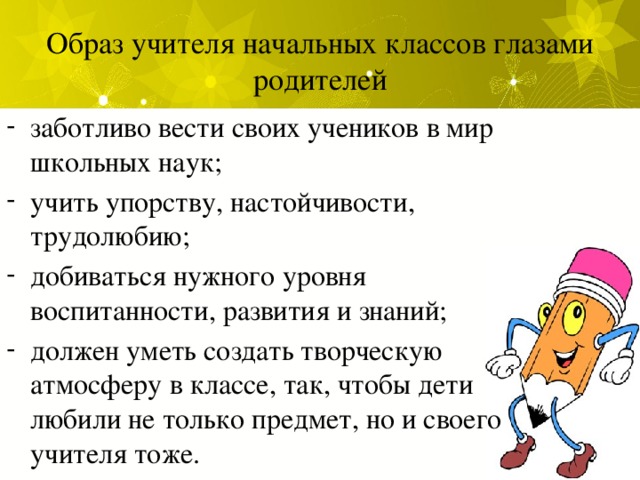 Образ учителя начальных классов глазами родителей заботливо вести своих учеников в мир школьных наук; учить упорству, настойчивости, трудолюбию; добиваться нужного уровня воспитанности, развития и знаний; должен уметь создать творческую атмосферу в классе, так, чтобы дети любили не только предмет, но и своего учителя тоже. 