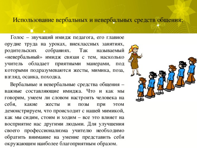 Использование вербальных и невербальных средств общения;    Голос – звучащий имидж педагога, его главное орудие труда на уроках, внеклассных занятиях, родительских собраниях. Так называемый «невербальный» имидж связан с тем, насколько учитель обладает приятными манерами, под которыми подразумеваются жесты, мимика, поза, взгляд, осанка, походка.  Вербальные и невербальные средства общения – важные составляющие имиджа. Что и как мы говорим, умеем ли словом настроить человека на себя, какие жесты и позы при этом демонстрируем, что происходит с нашей мимикой, как мы сидим, стоим и ходим – все это влияет на восприятие нас другими людьми. Для улучшения своего профессионализма учителю необходимо обратить внимание на умение представить себя окружающим наиболее благоприятным образом. 