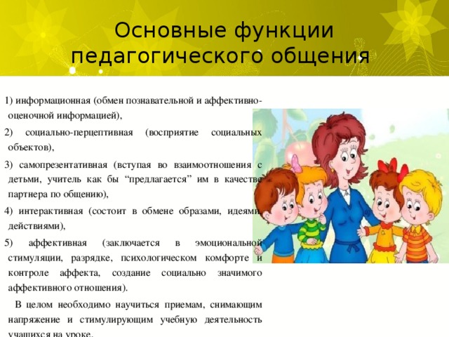 Основные функции педагогического общения 1) информационная (обмен познавательной и аффективно-оценочной информацией), 2) социально-перцептивная (восприятие социальных объектов), 3) самопрезентативная (вступая во взаимоотношения с детьми, учитель как бы “предлагается” им в качестве партнера по общению), 4) интерактивная (состоит в обмене образами, идеями, действиями), 5) аффективная (заключается в эмоциональной стимуляции, разрядке, психологическом комфорте и контроле аффекта, создание социально значимого аффективного отношения).  В целом необходимо научиться приемам, снимающим напряжение и стимулирующим учебную деятельность учащихся на уроке.   