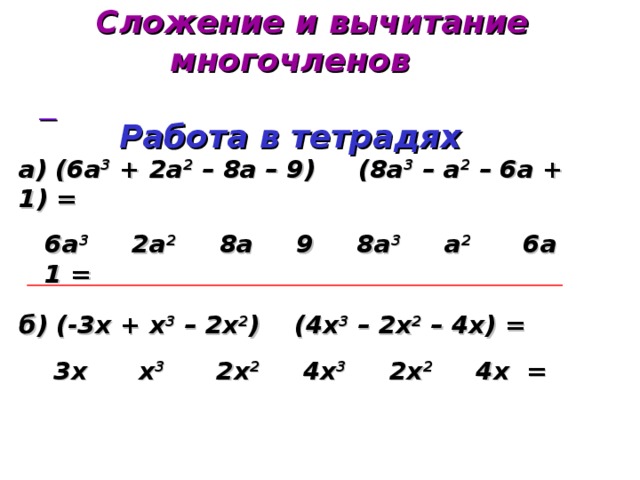  Сложение и вычитание многочленов   Работа в тетрадях  а) (6а 3 + 2а 2 – 8а – 9) (8а 3 – а 2 – 6а + 1) =  6а 3 2а 2 8а 9 8а 3 а 2 6а 1 =   б) (-3х + х 3 – 2х 2 ) (4х 3 – 2х 2 – 4х) =  3х х 3 2х 2 4х 3 2х 2 4х =  