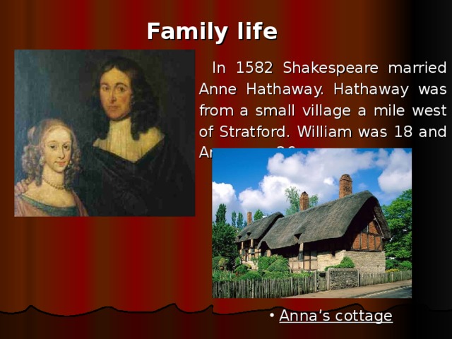 Family life In 1582 Shakespeare married Anne Hathaway. Hathaway was from a small village a mile west of Stratford. William was 18 and Anne was 26.  Anna’s cottage 