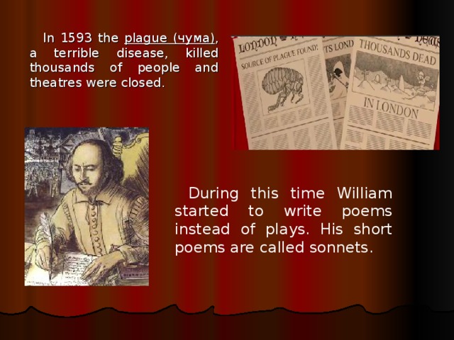 In 1593 the plague (чума) , a terrible disease, killed thousands of people and theatres were closed. During this time William started to write poems instead of plays. His short poems are called sonnets. 