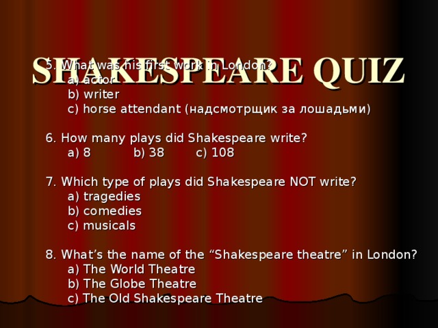  SHAKESPEARE QUIZ   5. What was his first work in London? a) actor b) writer c) horse attendant ( надсмотрщик за лошадьми ) a) actor b) writer c) horse attendant ( надсмотрщик за лошадьми )   6. How many plays did Shakespeare write? a) 8  b) 38  c) 108 a) 8  b) 38  c) 108   7. Which type of plays did Shakespeare NOT write? a) tragedies b) comedies c) musicals a) tragedies b) comedies c) musicals   8. What’s the name of the “Shakespeare theatre” in London? a) The World Theatre b) The Globe Theatre c) The Old Shakespeare Theatre a) The World Theatre b) The Globe Theatre c) The Old Shakespeare Theatre  