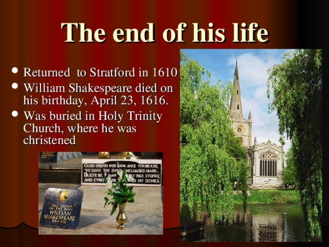 The end of his life Returned to Stratford in 1610 William Shakespeare died on his birthday, April 23, 1616. Was buried in Holy Trinity Church, where he was christened 