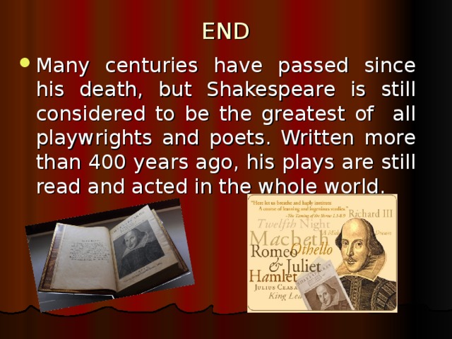 END Many centuries have passed since his death, but Shakespeare is still considered to be the greatest of all playwrights and poets. Written more than 400 years ago, his plays are still read and acted in the whole world. 