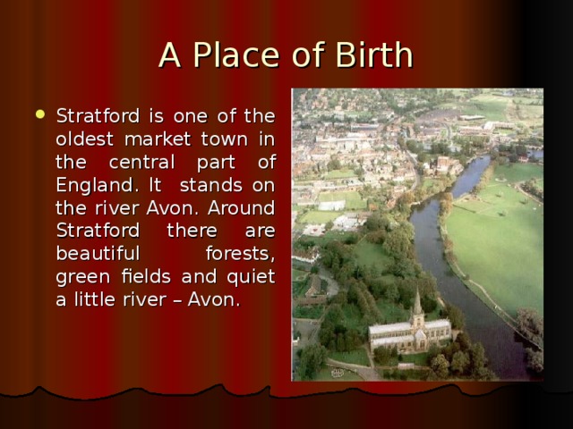 A Place of Birth Stratford is one of the oldest market town in the central part of England. It stands on the river Avon. Around Stratford there are beautiful forests, green fields and quiet a little river – Avon. 