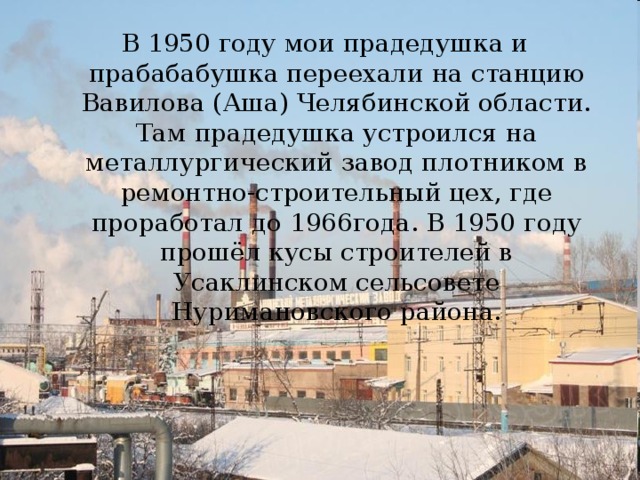 В 1950 году мои прадедушка и прабабабушка переехали на станцию Вавилова (Аша) Челябинской области. Там прадедушка устроился на металлургический завод плотником в ремонтно-строительный цех, где проработал до 1966года. В 1950 году прошёл кусы строителей в Усаклинском сельсовете Нуримановского района. 