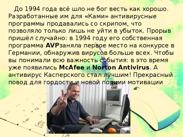  До 1994 года всё шло не бог весть как хорошо. Разработанные им для «Ками» антивирусные программы продавались со скрипом, что позволяло только лишь не уйти в убыток. Прорыв пришёл случайно: в 1994 году его собственная программа  AVP заняла первое место на конкурсе в Германии, обнаружив вирусов больше всех. Чтобы вы понимали всю важность события: в это время уже появились  McAfee  и  Norton Antivirus . А антивирус Касперского стал лучшим! Прекрасный повод для гордости и новой порции мотивации . 