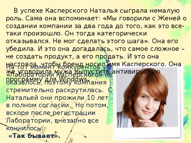  В успехе Касперского Наталья сыграла немалую роль. Сама она вспоминает: «Мы говорили с Женей о создании компании за два года до того, как это все-таки произошло. Он тогда категорически отказывался. Не мог сделать этого шага». Она его убедила. И это она догадалась, что самое сложное – не создать продукт, а его продать. И это она настояла, чтобы бренд носил имя Касперского. Она же уговорила мужа выпустить антивирусную программу для Windows .  На тот момент конкурентов у «Лаборатории Касперского» не оказалось, поэтому компания стремительно раскрутилась.  С Натальей они прожили 10 лет в полном согласии.  Но потом, вскоре после регистрации Лаборатории, внезапно все кончилось.  «Так бывает».   