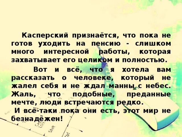  Касперский признаётся, что пока не готов уходить на пенсию - слишком много интересной работы, которая захватывает его целиком и полностью.  Вот и всё, что я хотела вам рассказать о человеке, который не жалел себя и не ждал манны с небес. Жаль, что подобные, преданные мечте, люди встречаются редко. И всё-таки пока они есть, этот мир не безнадёжен! 