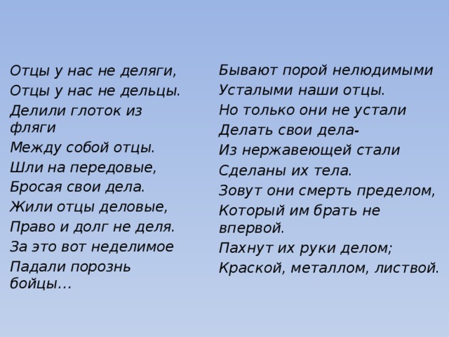 Бывают порой нелюдимыми Усталыми наши отцы. Но только они не устали Делать свои дела- Из нержавеющей стали Сделаны их тела. Зовут они смерть пределом, Который им брать не впервой. Пахнут их руки делом; Краской, металлом, листвой. Отцы у нас не деляги, Отцы у нас не дельцы. Делили глоток из фляги Между собой отцы. Шли на передовые, Бросая свои дела. Жили отцы деловые, Право и долг не деля. За это вот неделимое Падали порознь бойцы…