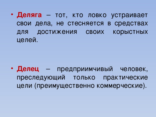 Деляга – тот, кто ловко устраивает свои дела, не стесняется в средствах для достижения своих корыстных целей. Делец – предприимчивый человек, преследующий только практические цели (преимущественно коммерческие).