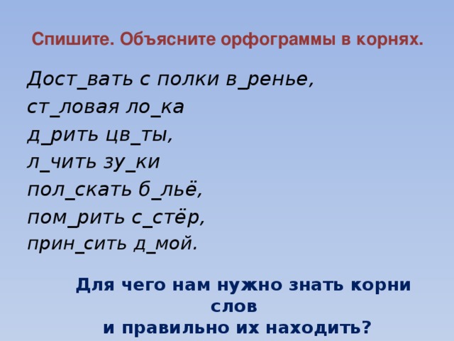 Спишите. Объясните орфограммы в корнях. Дост_вать с полки в_ренье, ст_ловая ло_ка д_рить цв_ты, л_чить зу_ки пол_скать б_льё, пом_рить с_стёр, прин_сить д_мой.   Для чего нам нужно знать корни слов  и правильно их находить?