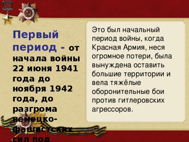 Это был начальный период войны, когда Красная Армия, неся огромное потери, была вынуждена оставить большие территории и вела тяжёлые оборонительные бои против гитлеровских агрессоров. Первый период - от начала войны 22 июня 1941 года до ноября 1942 года, до разгрома немецко-фашистских сил под Сталинградом. 