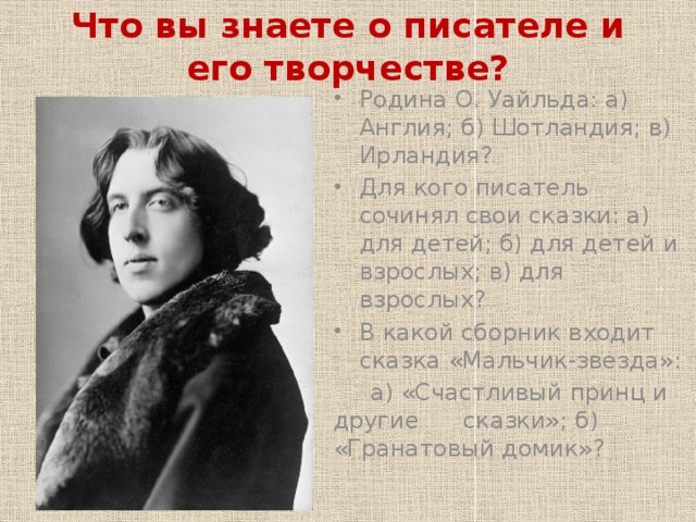 Что вы знаете о писателе и его творчестве? Родина О. Уайльда: а) Англия; б) Шотландия; в) Ирландия? Для кого писатель сочинял свои сказки: а) для детей; б) для детей и взрослых; в) для взрослых? В какой сборник входит сказка «Мальчик-звезда»:  а) «Счастливый принц и другие сказки»; б) «Гранатовый домик»? 