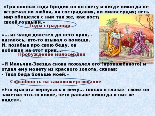 «Три полных года бродил он по свету и нигде никогда не встречал ни любви, ни сострадания, ни милосердия; весь мир обошёлся с ним так же, как поступал он сам в дни своей гордыни.» Годы страданий «… из чащи долетел до него крик, - казалось, кто-то взывал о помощи. И, позабыв про свою беду, он побежал на этот крик…» Пробуждение милосердия «И Мальчик-Звезда снова пожалел его [прокажённого] и отдал ему монету из красного золота, сказав: - Твоя беда больше моей.» Способность на самопожертвование «Его красота вернулась к нему… только в глазах своих он заметил что-то новое, чего раньше никогда в них не видел». 