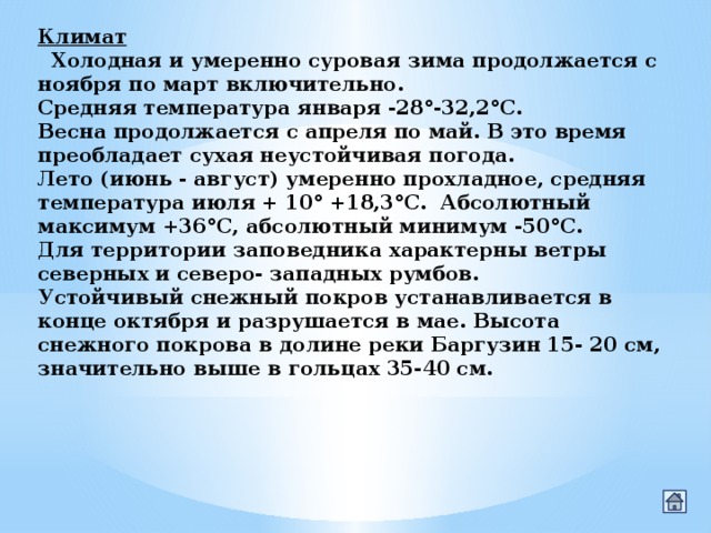 Климат    Холодная и умеренно суровая зима продолжается с ноября по март включительно. Средняя температура января -28°-32,2°С. Весна продолжается с апреля по май. В это время преобладает сухая неустойчивая погода. Лето (июнь - август) умеренно прохладное, средняя температура июля + 10° +18,3°С.  Абсолютный максимум +36°С, абсолютный минимум -50°С. Для территории заповедника характерны ветры северных и северо- западных румбов. Устойчивый снежный покров устанавливается в конце октября и разрушается в мае. Высота снежного покрова в долине реки Баргузин 15- 20 см, значительно выше в гольцах 35-40 см. 