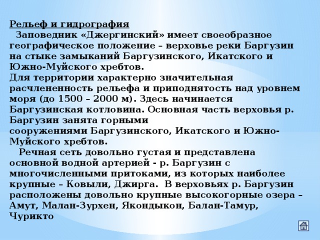 Рельеф и гидрография    Заповедник «Джергинский» имеет своеобразное географическое положение – верховье реки Баргузин на стыке замыканий Баргузинского, Икатского и Южно-Муйского хребтов. Для территории характерно значительная расчлененность рельефа и приподнятость над уровнем моря (до 1500 – 2000 м). Здесь начинается Баргузинская котловина. Основная часть верховья р. Баргузин занята горными сооружениями Баргузинского, Икатского и Южно-Муйского хребтов.         Речная сеть довольно густая и представлена основной водной артерией - р. Баргузин с многочисленными притоками, из которых наиболее крупные – Ковыли, Джирга.  В верховьях р. Баргузин расположены довольно крупные высокогорные озера – Амут, Малан-Зурхен, Якондыкон, Балан-Тамур, Чурикто 