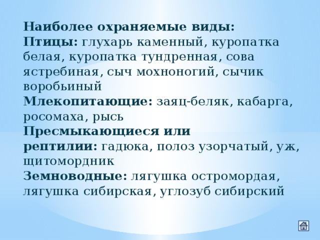 Наиболее охраняемые виды: Птицы:  глухарь каменный, куропатка белая, куропатка тундренная, сова ястребиная, сыч мохноногий, сычик воробьиный Млекопитающие:  заяц-беляк, кабарга, росомаха, рысь Пресмыкающиеся или рептилии:  гадюка, полоз узорчатый, уж, щитомордник Земноводные:  лягушка остромордая, лягушка сибирская, углозуб сибирский 