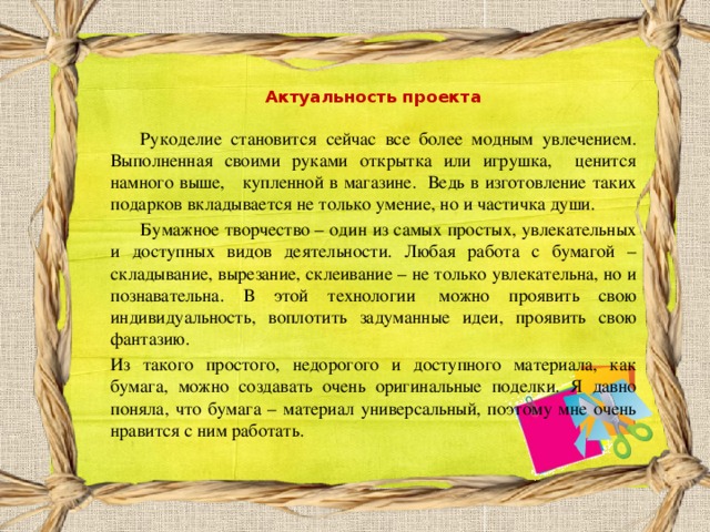  Актуальность проекта  Рукоделие становится сейчас все более модным увлечением. Выполненная своими руками открытка или игрушка, ценится намного выше, купленной в магазине. Ведь в изготовление таких подарков вкладывается не только умение, но и частичка души.  Бумажное творчество – один из самых простых, увлекательных и доступных видов деятельности. Любая работа с бумагой – складывание, вырезание, склеивание – не только увлекательна, но и познавательна. В этой технологии  можно проявить свою индивидуальность, воплотить задуманные идеи, проявить свою фантазию. Из такого простого, недорогого и доступного материала, как бумага, можно создавать очень оригинальные поделки. Я давно поняла, что бумага – материал универсальный, поэтому мне очень нравится с ним работать. 