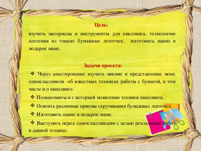 Цель:   изучить материалы и инструменты для квиллинга, технологию плетения из тонких бумажных ленточек, изготовить панно в подарок маме.  Задачи проекта:   Через анкетирование изучить мнение и представление моих одноклассников об известных техниках работы с бумагой, в том числе и о квиллинге.  Познакомиться с историей появления техники квиллинга.  Освоить различные приемы скручивания бумажных ленточек.  Изготовить панно в подарок маме.  Выступить перед одноклассниками с целью рекламации работ в данной технике. 