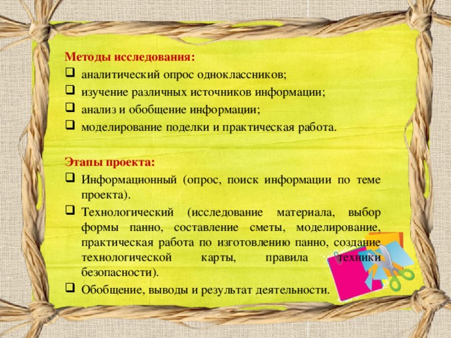 Методы исследования: аналитический опрос одноклассников; изучение различных источников информации; анализ и обобщение информации; моделирование поделки и практическая работа.  Этапы проекта: Информационный (опрос, поиск информации по теме проекта). Технологический (исследование материала, выбор формы панно, составление сметы, моделирование, практическая работа по изготовлению панно, создание технологической карты, правила техники безопасности). Обобщение, выводы и результат деятельности. 