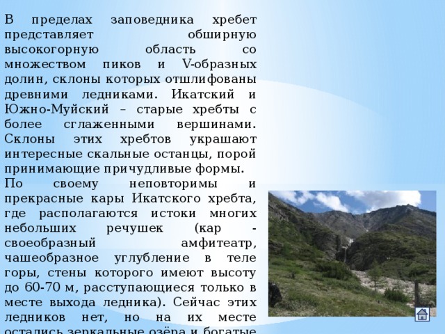 В пределах заповедника хребет представляет обширную высокогорную область со множеством пиков и V-образных долин, склоны которых отшлифованы древними ледниками. Икатский и Южно-Муйский – старые хребты с более сглаженными вершинами. Склоны этих хребтов украшают интересные скальные останцы, порой принимающие причудливые формы. По своему неповторимы и прекрасные кары Икатского хребта, где располагаются истоки многих небольших речушек (кар - своеобразный амфитеатр, чашеобразное углубление в теле горы, стены которого имеют высоту до 60-70 м, расступающиеся только в месте выхода ледника). Сейчас этих ледников нет, но на их месте остались зеркальные озёра и богатые красками альпийские луга. 