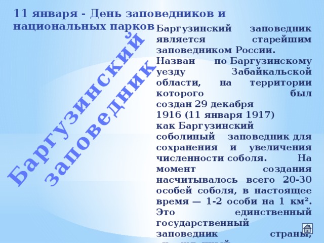 Баргузинский заповедник 11 января - День заповедников и национальных парков Баргузинский заповедник является старейшим заповедником России. Назван по Баргузинскому уезду Забайкальской области, на территории которого был создан 29 декабря 1916 (11 января 1917) как Баргузинский соболиный заповедник для сохранения и увеличения численности соболя. На момент создания насчитывалось всего 20-30 особей соболя, в настоящее время — 1-2 особи на 1 км². Это единственный государственный заповедник страны, учрежденный до революции 1917 года. 