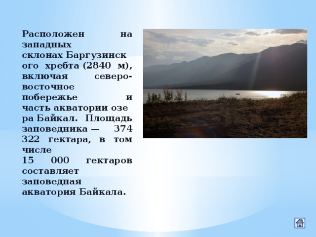 Расположен на западных склонах Баргузинского хребта (2840 м), включая северо-восточное побережье и часть акватории озера Байкал. Площадь заповедника — 374 322 гектара, в том числе 15 000 гектаров составляет заповедная акватория Байкала. 