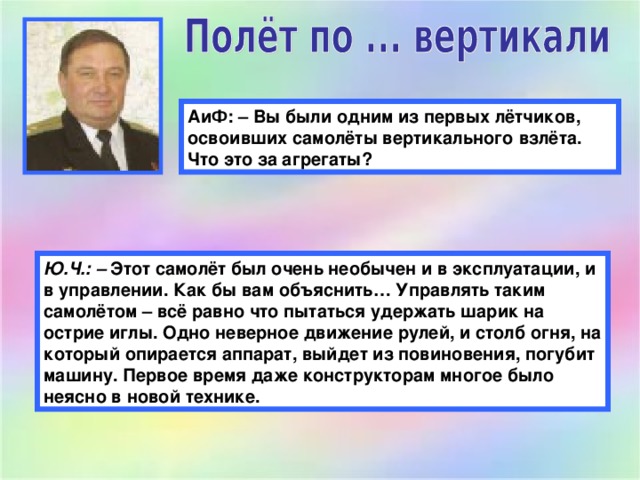 АиФ: – Вы были одним из первых лётчиков, освоивших самолёты вертикального взлёта. Что это за агрегаты? Ю.Ч.: –  Этот самолёт был очень необычен и в эксплуатации, и в управлении. Как бы вам объяснить… Управлять таким самолётом – всё равно что пытаться удержать шарик на острие иглы. Одно неверное движение рулей, и столб огня, на который опирается аппарат, выйдет из повиновения, погубит машину. Первое время даже конструкторам многое было неясно в новой технике.  