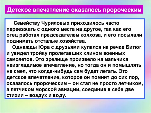 Детское впечатление оказалось пророческим  Семейству Чуриловых приходилось часто переезжать с одного места на другое, так как его отец работал председателем колхоза, и его посылали поднимать отсталые хозяйства.  Однажды Юра с друзьями купался на речке Битюг и увидел тройку пролетавших клином военных самолетов. Это зрелище произвело на мальчика неизгладимое впечатление, но тогда он и помышлять не смел, что когда-нибудь сам будет летать. Это детское впечатление, которое он помнит до сих пор, оказалось пророческим – он стал не просто летчиком, а летчиком морской авиации, соединив в себе две стихии – воздух и воду. 
