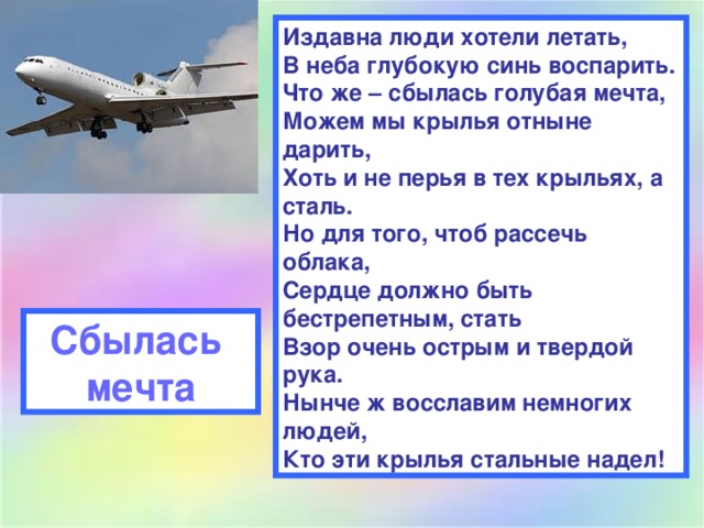 Издавна люди хотели летать,  В неба глубокую синь воспарить.  Что же – сбылась голубая мечта,  Можем мы крылья отныне дарить,  Хоть и не перья в тех крыльях, а сталь.  Но для того, чтоб рассечь облака,  Сердце должно быть бестрепетным, стать  Взор очень острым и твердой рука.  Нынче ж восславим немногих людей,  Кто эти крылья стальные надел!  Сбылась мечта 