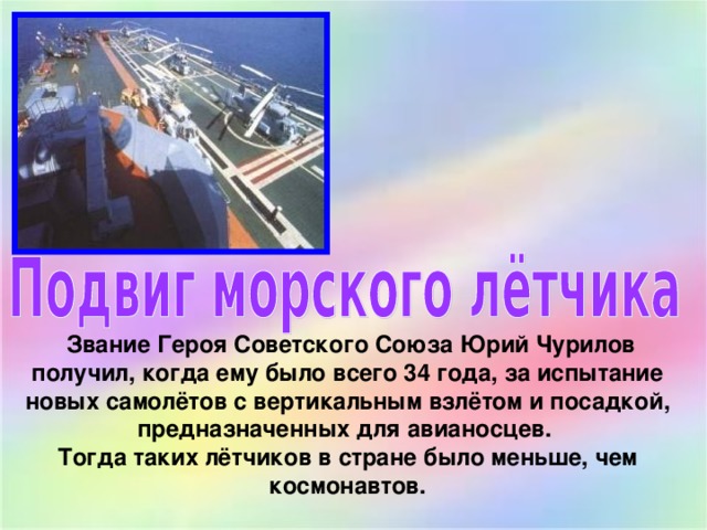  Звание Героя Советского Союза Юрий Чурилов получил, когда ему было всего 34 года, за испытание новых самолётов с вертикальным взлётом и посадкой, предназначенных для авианосцев. Тогда таких лётчиков в стране было меньше, чем космонавтов. 