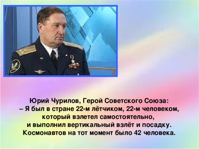 Юрий Чурилов, Герой Советского Союза:  – Я был в стране 22-м лётчиком, 22-м человеком, который взлетел самостоятельно, и выполнил вертикальный взлёт и посадку. Космонавтов на тот момент было 42 человека. 