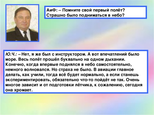 АиФ: – Помните свой первый полёт? Страшно было подниматься в небо? Ю.Ч.: –  Нет, я же был с инструктором. А вот впечатлений было море. Весь полёт прошёл буквально на одном дыхании. Конечно, когда впервые поднялся в небо самостоятельно, немного волновался. Но страха не было. В авиации главное делать, как учили, тогда всё будет нормально, а если станешь экспериментировать, обязательно что-то пойдёт не так. Очень многое зависит и от подготовки лётчика, к сожалению, сегодня она хромает.  
