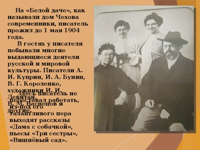  На «Белой даче», как называли дом Чехова современники, писатель прожил до 1 мая 1904 года.  В гостях у писателя побывали многие выдающиеся деятели русской и мировой культуры. Писатели А. И. Куприн, И. А. Бунин, В. Г. Короленко, художники И. И. Левитан, В. М. Васнецов и другие.  Здесь писатель не переставал работать, из-под его талантливого пера выходят рассказы «Дама с собачкой», пьесы «Три сестры», «Вишнёвый сад». 