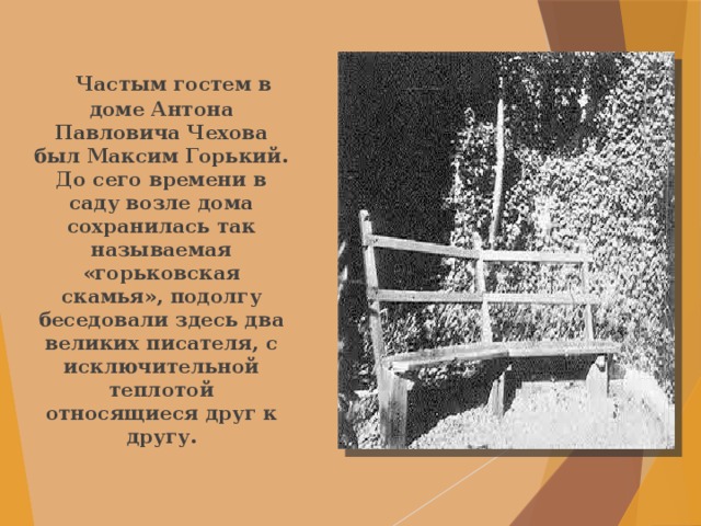  Частым гостем в доме Антона Павловича Чехова был Максим Горький. До сего времени в саду возле дома сохранилась так называемая «горьковская скамья», подолгу беседовали здесь два великих писателя, с исключительной теплотой относящиеся друг к другу. 