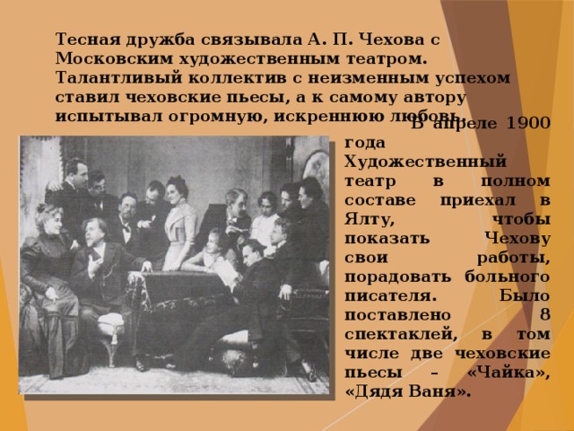 Тесная дружба связывала А. П. Чехова с Московским художественным театром. Талантливый коллектив с неизменным успехом ставил чеховские пьесы, а к самому автору испытывал огромную, искреннюю любовь.  В апреле 1900 года Художественный театр в полном составе приехал в Ялту, чтобы показать Чехову свои работы, порадовать больного писателя. Было поставлено 8 спектаклей, в том числе две чеховские пьесы – «Чайка», «Дядя Ваня». 