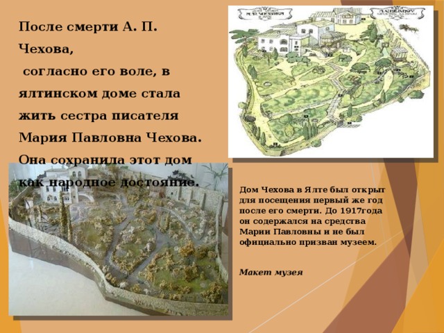 После смерти А. П. Чехова,  согласно его воле, в ялтинском доме стала жить сестра писателя Мария Павловна Чехова. Она сохранила этот дом как народное достояние. Дом Чехова в Ялте был открыт для посещения первый же год после его смерти. До 1917года он содержался на средства Марии Павловны и не был официально призван музеем.  Макет музея    